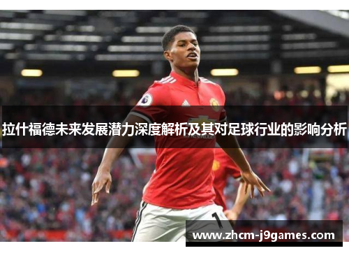 拉什福德未来发展潜力深度解析及其对足球行业的影响分析