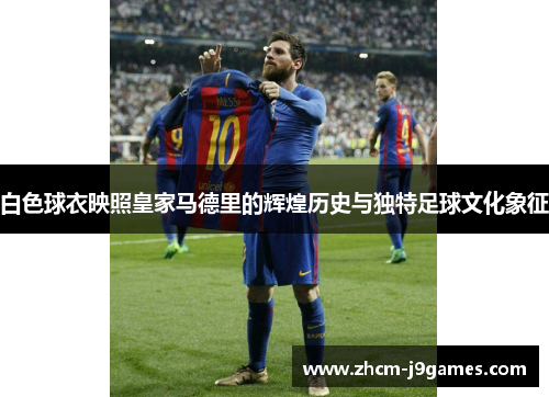 白色球衣映照皇家马德里的辉煌历史与独特足球文化象征