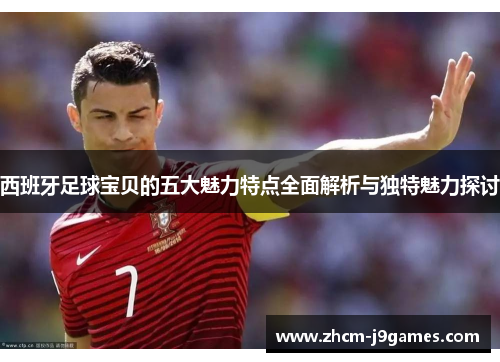 西班牙足球宝贝的五大魅力特点全面解析与独特魅力探讨