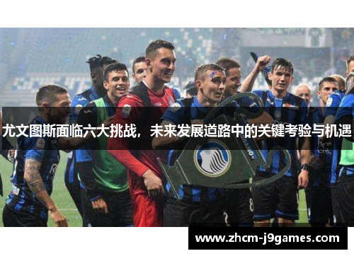 尤文图斯面临六大挑战，未来发展道路中的关键考验与机遇