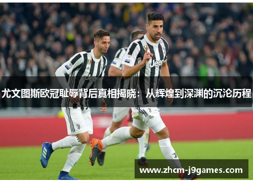 尤文图斯欧冠耻辱背后真相揭晓：从辉煌到深渊的沉沦历程