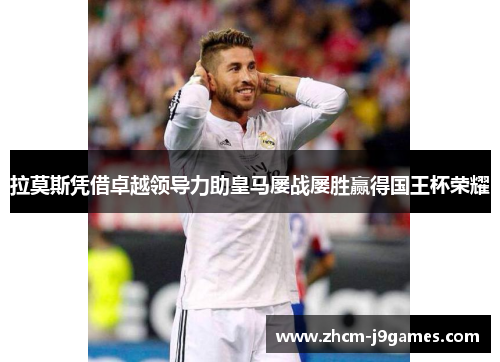 拉莫斯凭借卓越领导力助皇马屡战屡胜赢得国王杯荣耀