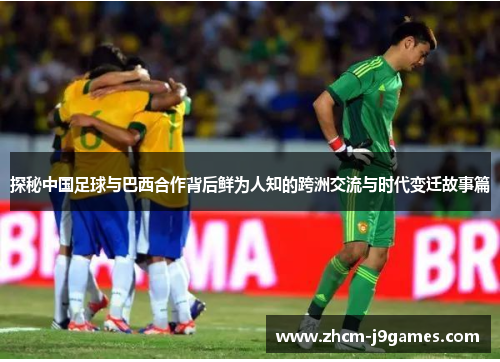 探秘中国足球与巴西合作背后鲜为人知的跨洲交流与时代变迁故事篇