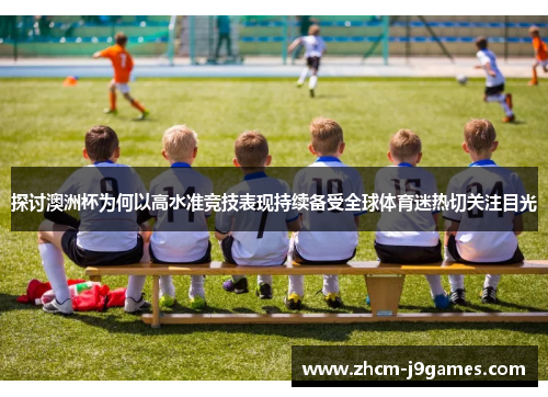 探讨澳洲杯为何以高水准竞技表现持续备受全球体育迷热切关注目光