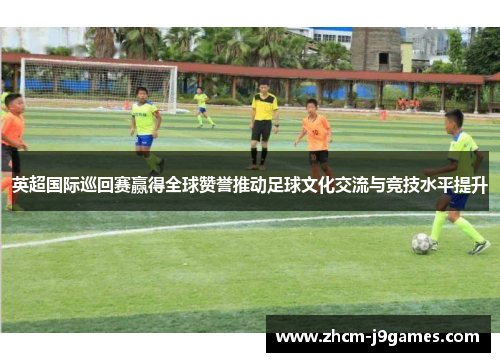 英超国际巡回赛赢得全球赞誉推动足球文化交流与竞技水平提升