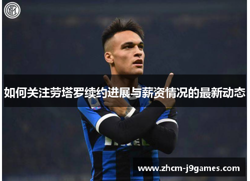 如何关注劳塔罗续约进展与薪资情况的最新动态