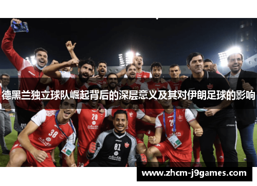 德黑兰独立球队崛起背后的深层意义及其对伊朗足球的影响