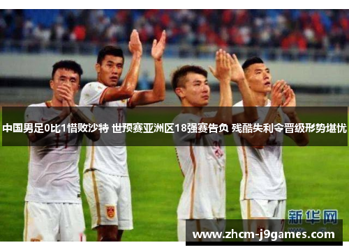 中国男足0比1惜败沙特 世预赛亚洲区18强赛告负 残酷失利令晋级形势堪忧